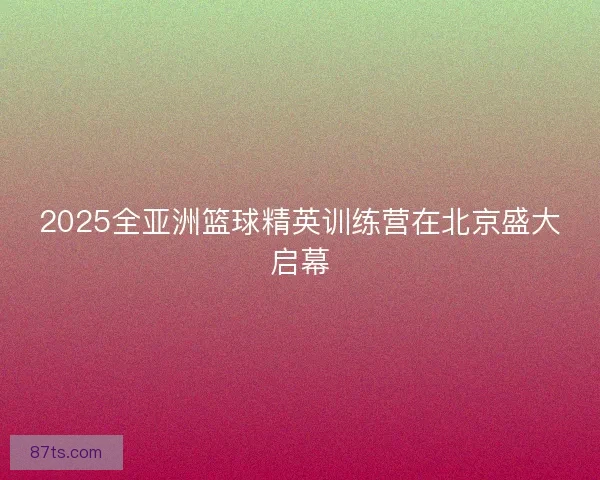 2025全亚洲篮球精英训练营在北京盛大启幕 2025全亚洲篮球精英训练营在北京盛大启幕