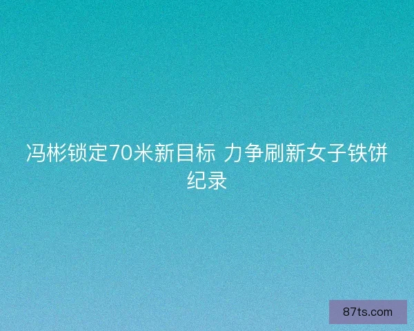 冯彬锁定70米新目标 力争刷新女子铁饼纪录