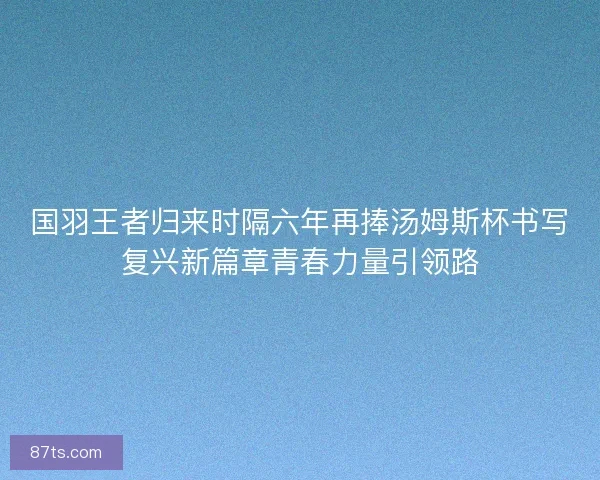 国羽王者归来时隔六年再捧汤姆斯杯书写复兴新篇章青春力量引领路