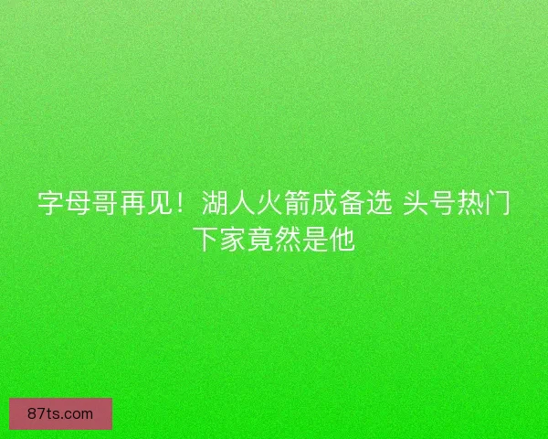字母哥再见！湖人火箭成备选 头号热门下家竟然是他