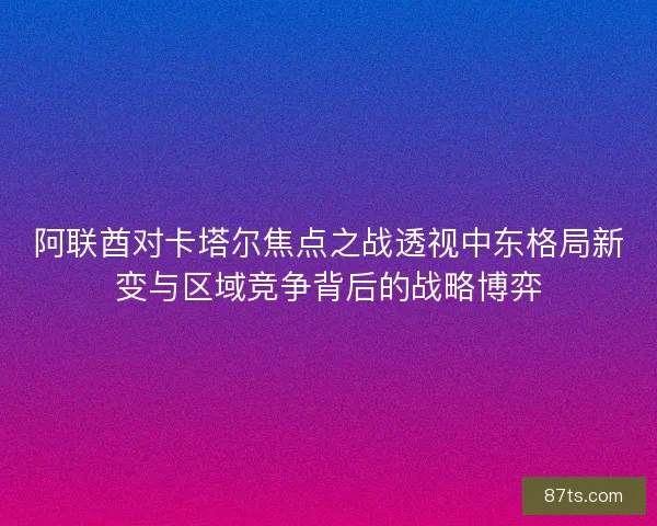 阿联酋对卡塔尔焦点之战透视中东格局新变与区域竞争背后的战略博弈