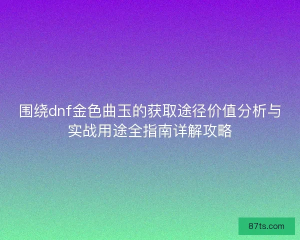 围绕dnf金色曲玉的获取途径价值分析与实战用途全指南详解攻略