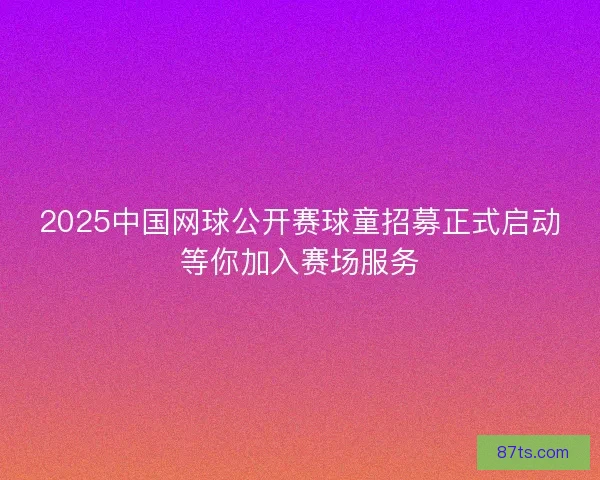 2025中国网球公开赛球童招募正式启动等你加入赛场服务