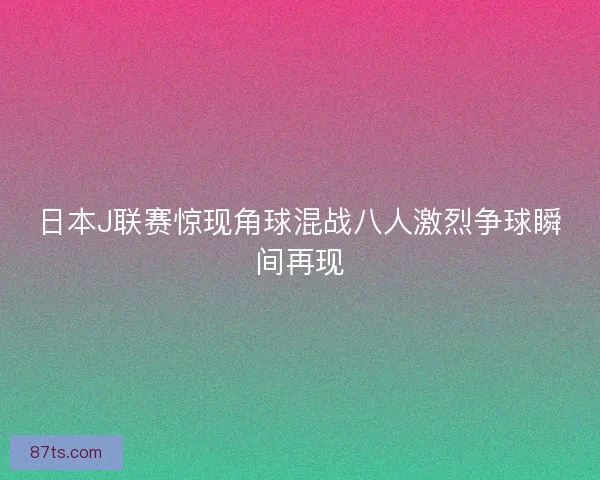 日本J联赛惊现角球混战八人激烈争球瞬间再现