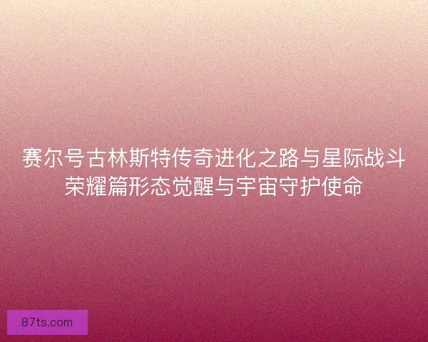 赛尔号古林斯特传奇进化之路与星际战斗荣耀篇形态觉醒与宇宙守护使命 赛尔号古林斯特传奇进化之路与星际战斗荣耀篇形态觉醒与宇宙守护使命