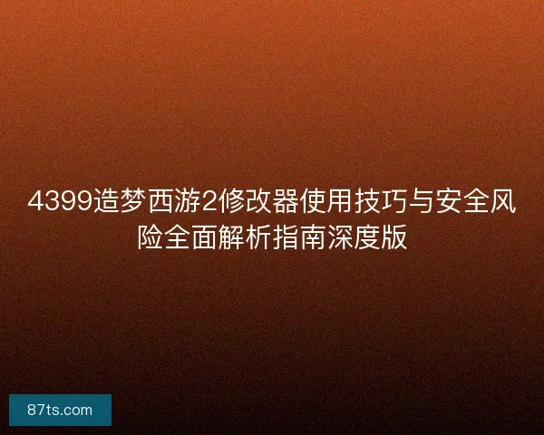 4399造梦西游2修改器使用技巧与安全风险全面解析指南深度版 4399造梦西游2修改器使用技巧与安全风险全面解析指南深度版