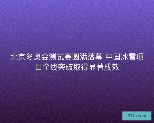 北京冬奥会测试赛圆满落幕 中国冰雪项目全线突破取得显著成效 北京冬奥会测试赛圆满落幕 中国冰雪项目全线突破取得显著成效