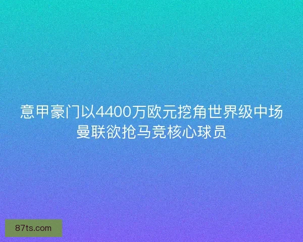 意甲豪门以4400万欧元挖角世界级中场曼联欲抢马竞核心球员