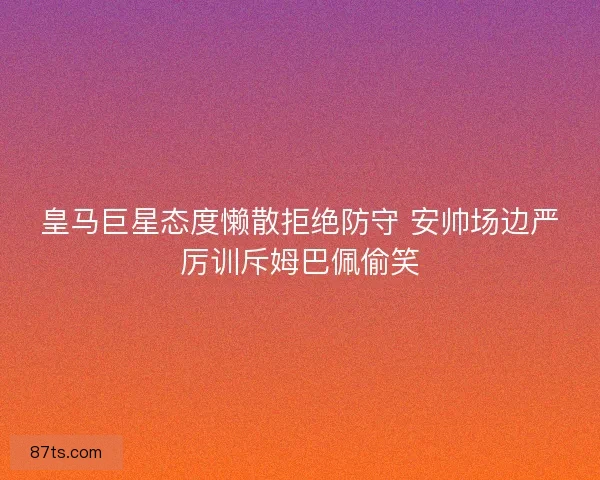皇马巨星态度懒散拒绝防守 安帅场边严厉训斥姆巴佩偷笑