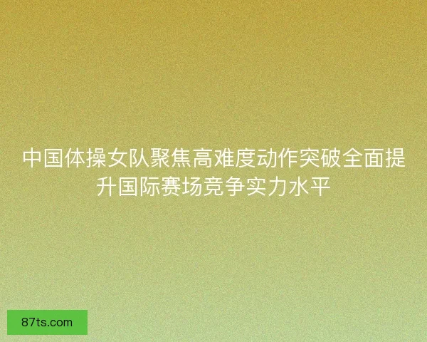 中国体操女队聚焦高难度动作突破全面提升国际赛场竞争实力水平