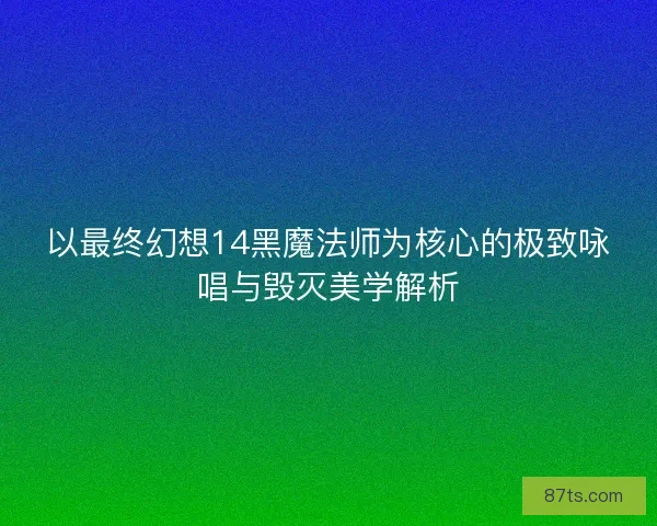 以最终幻想14黑魔法师为核心的极致咏唱与毁灭美学解析