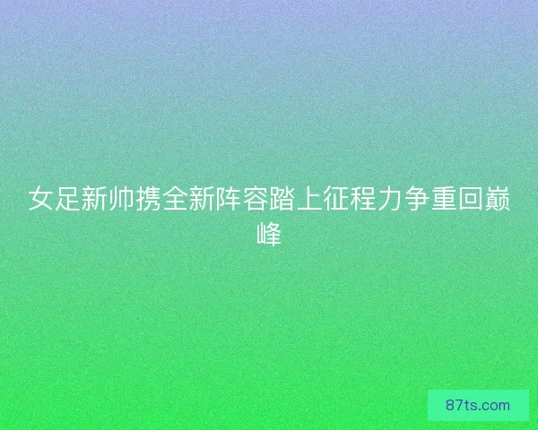 女足新帅携全新阵容踏上征程力争重回巅峰 女足新帅携全新阵容踏上征程力争重回巅峰
