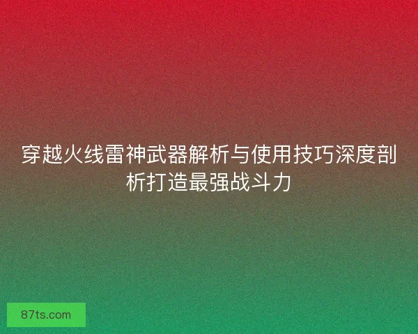 穿越火线雷神武器解析与使用技巧深度剖析打造最强战斗力