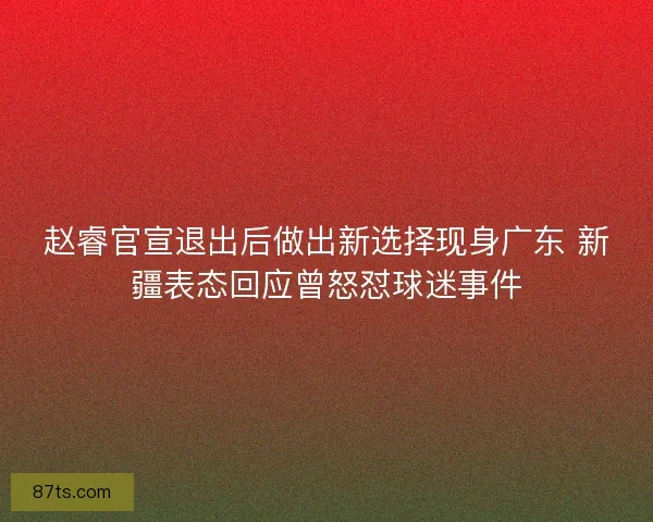 赵睿官宣退出后做出新选择现身广东 新疆表态回应曾怒怼球迷事件