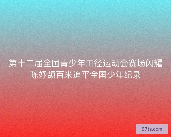 第十二届全国青少年田径运动会赛场闪耀陈妤颉百米追平全国少年纪录 第十二届全国青少年田径运动会赛场闪耀陈妤颉百米追平全国少年纪录