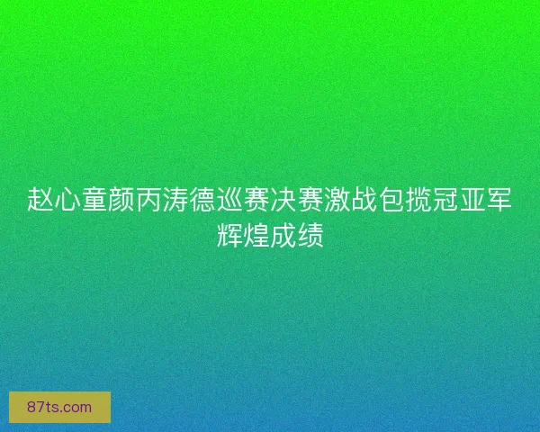 赵心童颜丙涛德巡赛决赛激战包揽冠亚军辉煌成绩