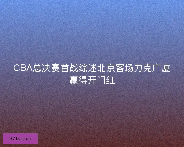 CBA总决赛首战综述北京客场力克广厦赢得开门红 CBA总决赛首战综述北京客场力克广厦赢得开门红
