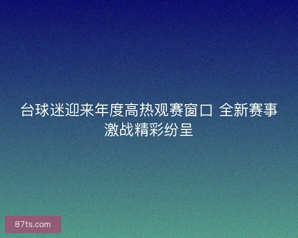 台球迷迎来年度高热观赛窗口 全新赛事激战精彩纷呈 台球迷迎来年度高热观赛窗口 全新赛事激战精彩纷呈