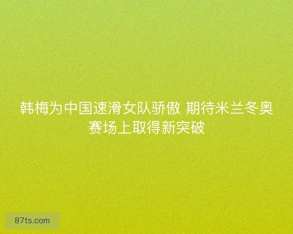 韩梅为中国速滑女队骄傲 期待米兰冬奥赛场上取得新突破