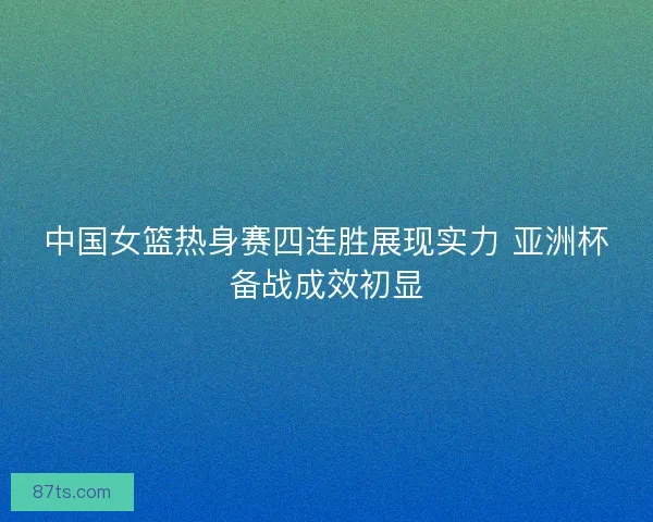 中国女篮热身赛四连胜展现实力 亚洲杯备战成效初显 中国女篮热身赛四连胜展现实力 亚洲杯备战成效初显
